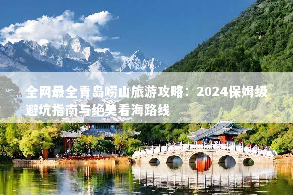 全网最全青岛崂山旅游攻略：2024保姆级避坑指南与绝美看海路线