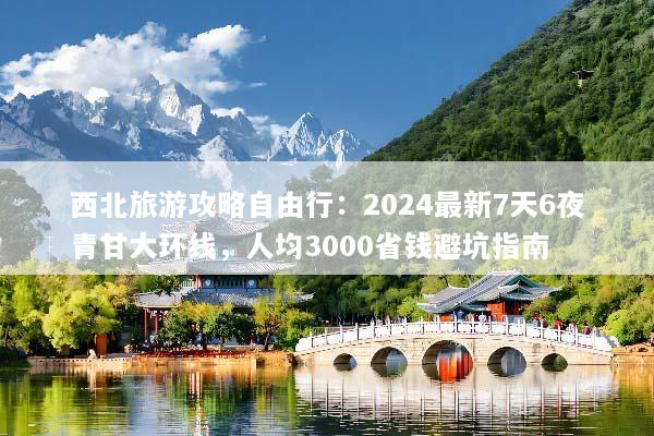 西北旅游攻略自由行：2024最新7天6夜青甘大环线，人均3000省钱避坑指南