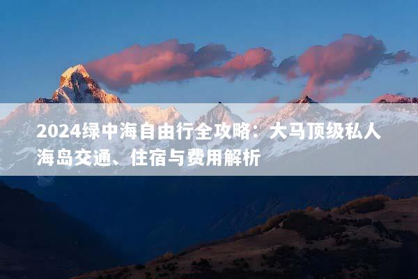 2024绿中海自由行全攻略：大马顶级私人海岛交通、住宿与费用解析