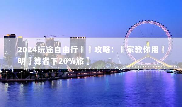 2024玩途自由行終極攻略：專家教你用聰明預算省下20%旅費