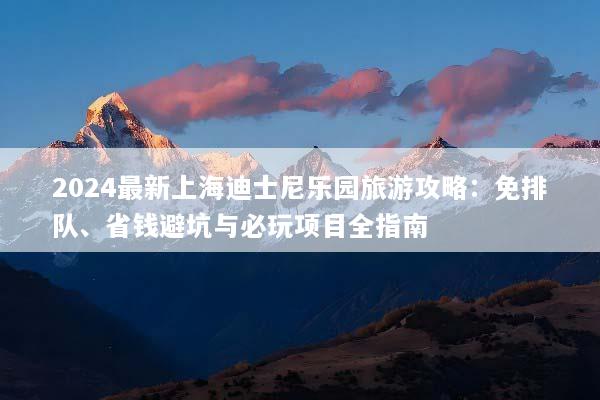 2024最新上海迪士尼乐园旅游攻略：免排队、省钱避坑与必玩项目全指南