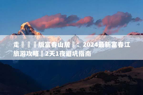 走進現實版富春山居圖：2024最新富春江旅游攻略與2天1夜避坑指南