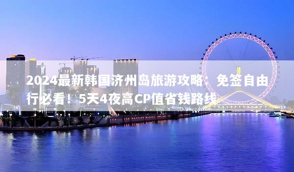 2024最新韩国济州岛旅游攻略：免签自由行必看！5天4夜高CP值省钱路线