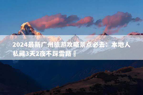2024最新广州旅游攻略景点必去：本地人私藏3天2夜不踩雷路線