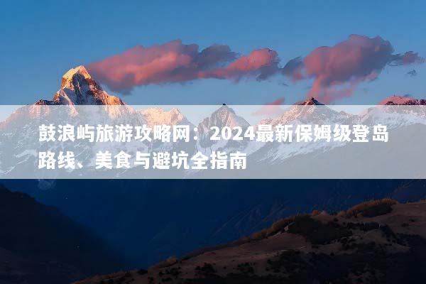 鼓浪屿旅游攻略网：2024最新保姆级登岛路线、美食与避坑全指南