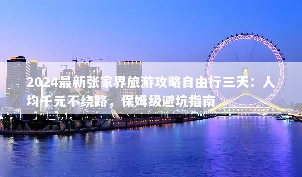 2024最新张家界旅游攻略自由行三天：人均千元不绕路，保姆级避坑指南