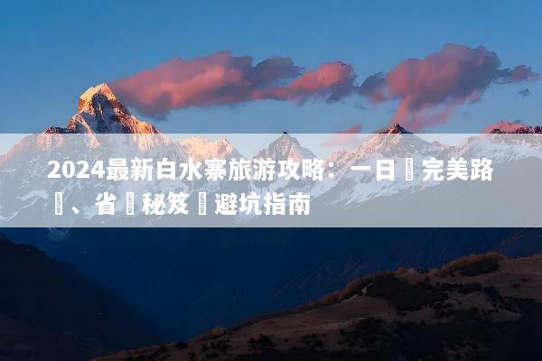 2024最新白水寨旅游攻略：一日遊完美路線、省錢秘笈與避坑指南