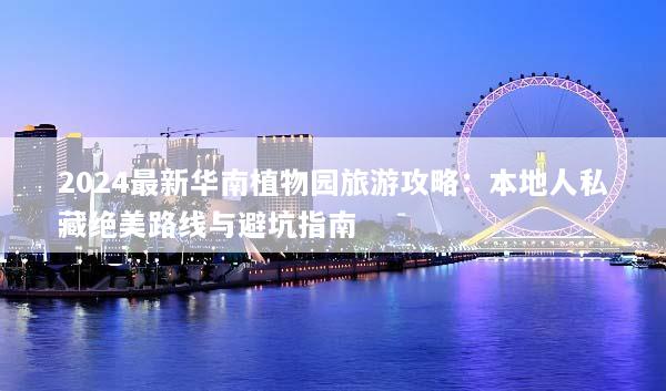 2024最新华南植物园旅游攻略：本地人私藏绝美路线与避坑指南