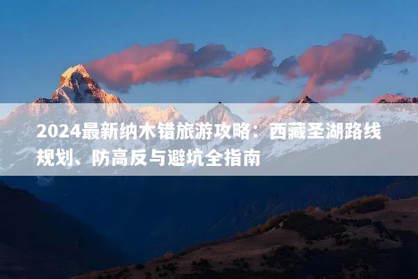 2024最新纳木错旅游攻略：西藏圣湖路线规划、防高反与避坑全指南