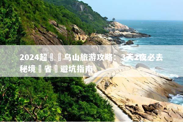 2024超詳細乌山旅游攻略：3天2夜必去秘境與省錢避坑指南
