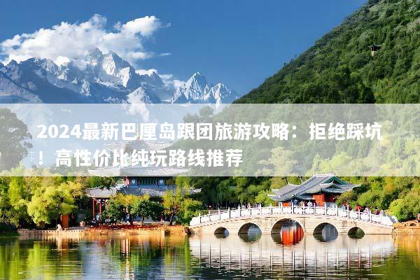 2024最新巴厘岛跟团旅游攻略：拒绝踩坑！高性价比纯玩路线推荐