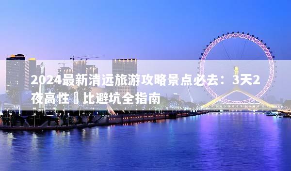 2024最新清远旅游攻略景点必去：3天2夜高性價比避坑全指南