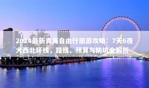 2024最新青海自由行旅游攻略：7天6夜大西北环线，路线、预算与防坑全解析
