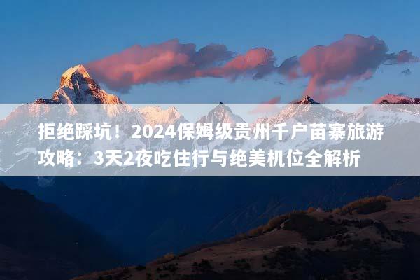 拒绝踩坑！2024保姆级贵州千户苗寨旅游攻略：3天2夜吃住行与绝美机位全解析