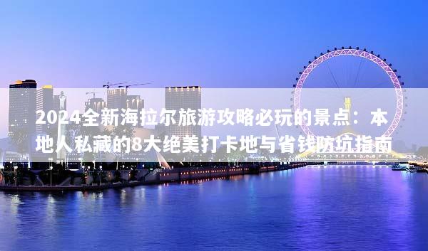 2024全新海拉尔旅游攻略必玩的景点：本地人私藏的8大绝美打卡地与省钱防坑指南