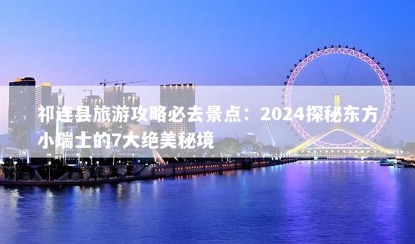 祁连县旅游攻略必去景点：2024探秘东方小瑞士的7大绝美秘境