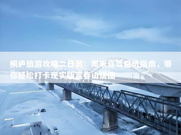 桐庐旅游攻略二日游：周末自驾避坑指南，带你轻松打卡现实版富春山居图