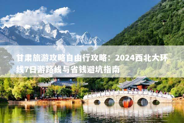 甘肃旅游攻略自由行攻略：2024西北大环线7日游路线与省钱避坑指南