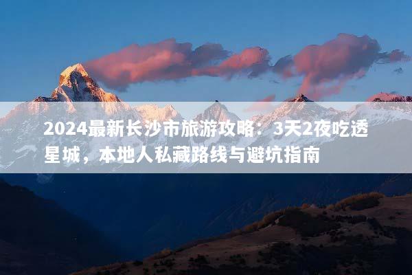 2024最新长沙市旅游攻略：3天2夜吃透星城，本地人私藏路线与避坑指南