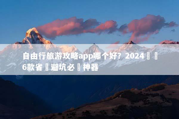 自由行旅游攻略app哪个好？2024實測6款省錢避坑必備神器