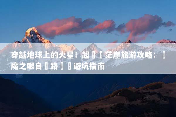 穿越地球上的火星！超詳細茫崖旅游攻略：惡魔之眼自駕路線與避坑指南