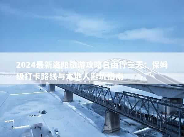 2024最新洛阳旅游攻略自由行三天：保姆级打卡路线与本地人避坑指南