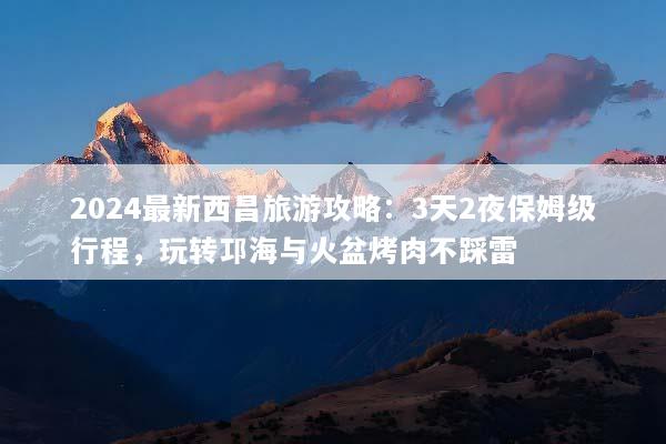 2024最新西昌旅游攻略：3天2夜保姆级行程，玩转邛海与火盆烤肉不踩雷