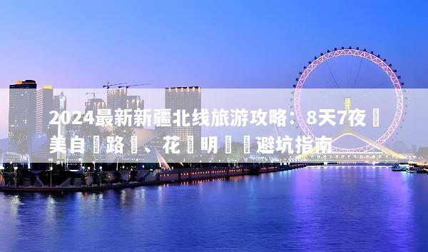 2024最新新疆北线旅游攻略：8天7夜絕美自駕路線、花費明細與避坑指南