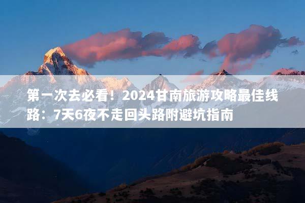 第一次去必看！2024甘南旅游攻略最佳线路：7天6夜不走回头路附避坑指南
