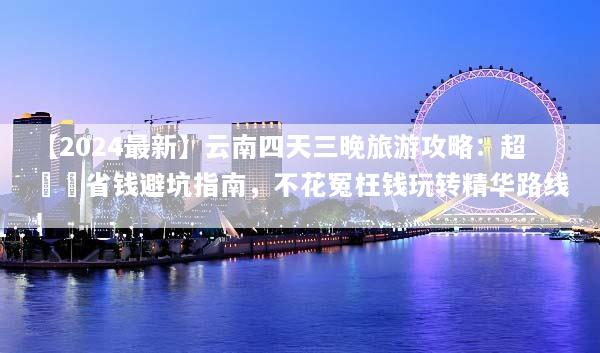【2024最新】云南四天三晚旅游攻略：超詳細省钱避坑指南，不花冤枉钱玩转精华路线！