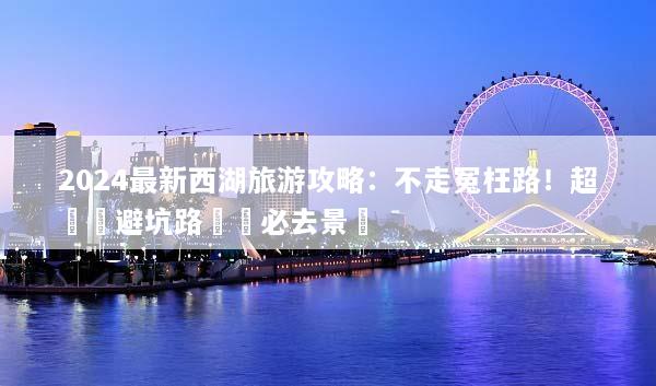 2024最新西湖旅游攻略：不走冤枉路！超詳細避坑路線與必去景點