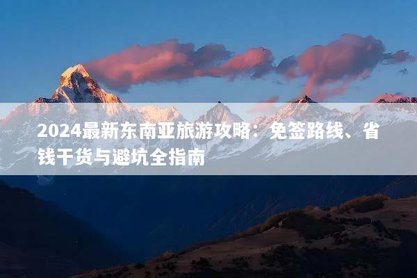 2024最新东南亚旅游攻略：免签路线、省钱干货与避坑全指南