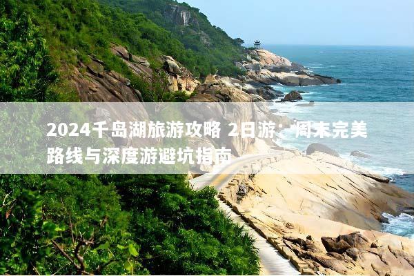 2024千岛湖旅游攻略 2日游：周末完美路线与深度游避坑指南