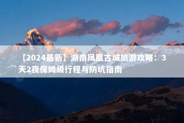 【2024最新】湖南凤凰古城旅游攻略：3天2夜保姆级行程与防坑指南