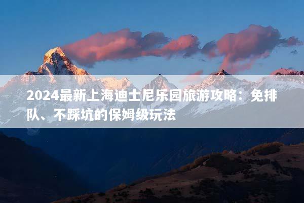 2024最新上海迪士尼乐园旅游攻略：免排队、不踩坑的保姆级玩法