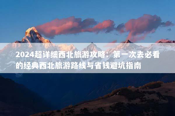 2024超详细西北旅游攻略：第一次去必看的经典西北旅游路线与省钱避坑指南