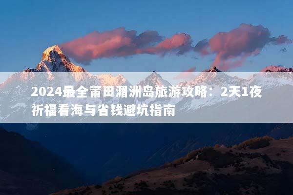 2024最全莆田湄洲岛旅游攻略：2天1夜祈福看海与省钱避坑指南