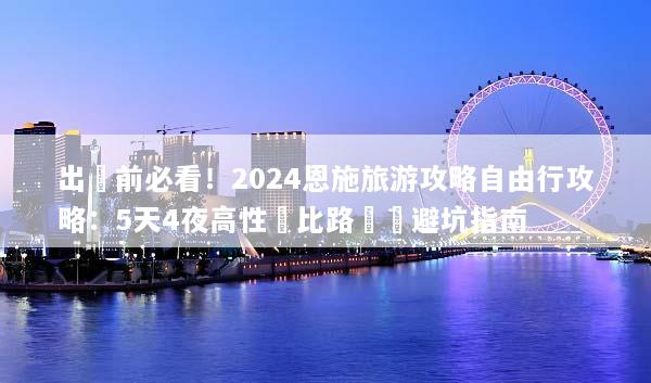 出發前必看！2024恩施旅游攻略自由行攻略：5天4夜高性價比路線與避坑指南