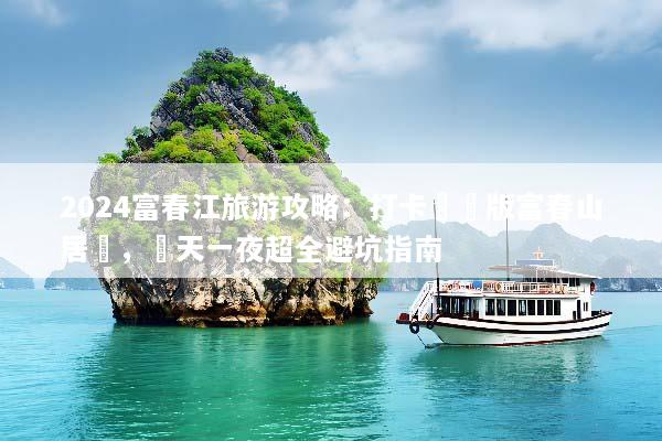 2024富春江旅游攻略：打卡現實版富春山居圖，兩天一夜超全避坑指南