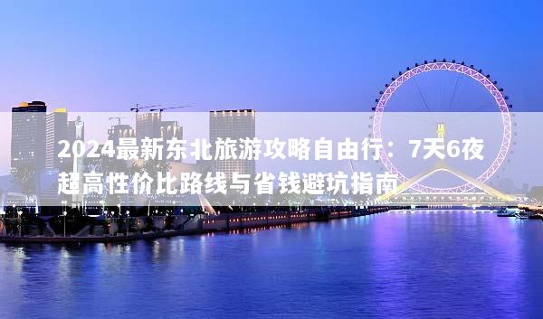 2024最新东北旅游攻略自由行：7天6夜超高性价比路线与省钱避坑指南