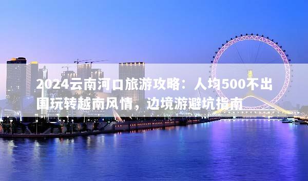 2024云南河口旅游攻略：人均500不出国玩转越南风情，边境游避坑指南