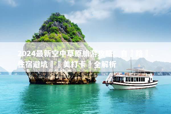 2024最新空中草原旅游攻略：自駕路線、住宿避坑與絕美打卡點全解析