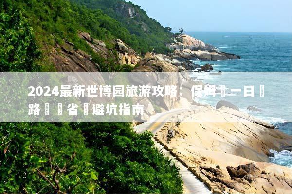 2024最新世博园旅游攻略：保姆級一日遊路線與省錢避坑指南