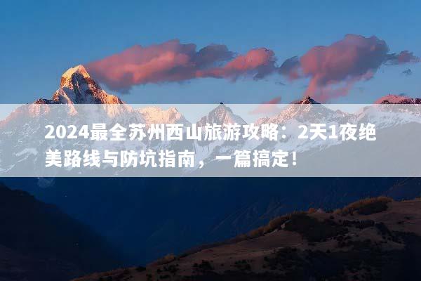 2024最全苏州西山旅游攻略：2天1夜绝美路线与防坑指南，一篇搞定！