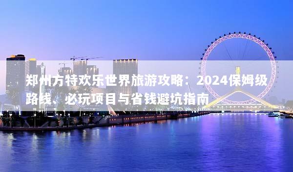 郑州方特欢乐世界旅游攻略：2024保姆级路线、必玩项目与省钱避坑指南