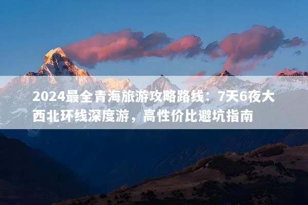 2024最全青海旅游攻略路线：7天6夜大西北环线深度游，高性价比避坑指南