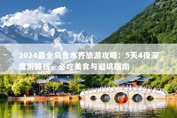 2024最全乌鲁木齐旅游攻略：5天4夜深度游路线、必吃美食与避坑指南