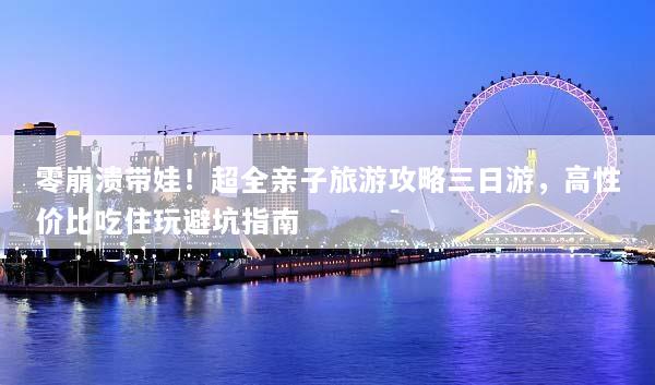 零崩溃带娃！超全亲子旅游攻略三日游，高性价比吃住玩避坑指南