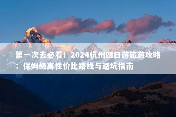 第一次去必看！2024杭州四日游旅游攻略：保姆级高性价比路线与避坑指南